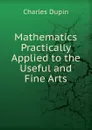 Mathematics Practically Applied to the Useful and Fine Arts - Charles Dupin