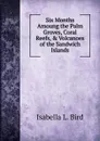 Six Months Amoung the Palm Groves, Coral Reefs, . Volcanoes of the Sandwich Islands - Isabella L. Bird
