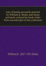 List of books privately printed by William K. Bixby and those privately printed by book clubs from manuscripts in his collection - William K. 1857-1931 Bixby