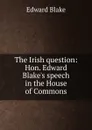 The Irish question: Hon. Edward Blake.s speech in the House of Commons - Edward Blake
