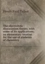 The electrolytic dissociation theory, with some of its applications; an elementary treatise for the use of students of chemistry - Henry Paul Talbot