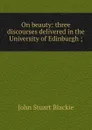 On beauty: three discourses delivered in the University of Edinburgh ; - John Stuart Blackie
