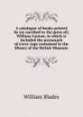 A catalogue of books printed by (or ascribed to the press of) William Caxton, in which is included the pressmark of every copy contained in the library of the British Museum - William Blades
