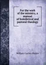 For the work of the ministry, a manual of homiletical and pastoral theology - William Garden Blaikie