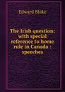 The Irish question: with special reference to home rule in Canada : speeches - Edward Blake