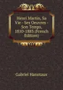 Henri Martin, Sa Vie - Ses Oeuvres - Son Temps, 1810-1883 (French Edition) - Gabriel Hanotaux