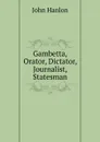 Gambetta, Orator, Dictator, Journalist, Statesman - John Hanlon