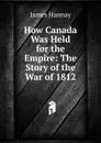 How Canada Was Held for the Empire: The Story of the War of 1812 - Hannay James