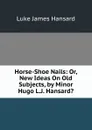 Horse-Shoe Nails: Or, New Ideas On Old Subjects, by Minor Hugo L.J. Hansard.. - Luke James Hansard