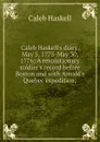 Caleb Haskell.s diary. May 5, 1775-May 30, 1776; A revolutionary soldier.s record before Boston and with Arnold.s Quebec expedition; - Caleb Haskell