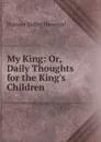My King: Or, Daily Thoughts for the King.s Children - Frances Ridley Havergal