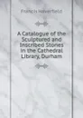 A Catalogue of the Sculptured and Inscribed Stones in the Cathedral Library, Durham - Francis Haverfield