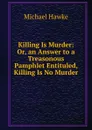 Killing Is Murder: Or, an Answer to a Treasonous Pamphlet Entituled, Killing Is No Murder - Michael Hawke