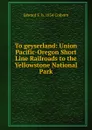 To geyserland: Union Pacific-Oregon Short Line Railroads to the Yellowstone National Park - Edward F. b. 1854 Colborn