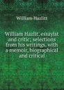 William Hazlit, essayist and critic; selections from his writings, with a memoir, biographical and critical - William Hazlitt