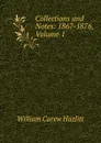 Collections and Notes: 1867-1876, Volume 1 - William C. Hazlitt