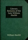Literary Remains of the Late William Hazlitt - William Hazlitt
