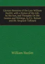 Literary Remains of the Late William Hazlitt. with a Notice of His Life, by His Son, and Thoughts On His Genius and Writings, by E.L. Bulwer and Mr. Sergeant Talfourd - William Hazlitt