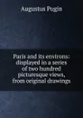 Paris and its environs: displayed in a series of two hundred picturesque views, from original drawings - Augustus Pugin