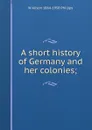 A short history of Germany and her colonies; - W Alison 1864-1950 Phillips