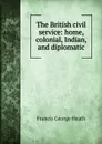 The British civil service: home, colonial, Indian, and diplomatic - Heath Francis George