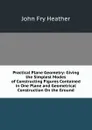 Practical Plane Geometry: Giving the Simplest Modes of Constructing Figures Contained in One Plane and Geometrical Construction On the Ground - John Fry Heather