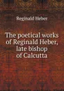 The poetical works of Reginald Heber, late bishop of Calcutta - Heber Reginald
