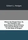 Where the People Rule: Or, the Initiative and Referendum, Direct Primary Law and the Recall in Use in the State of Oregon - Gilbert L. Hedges