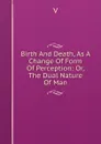 Birth And Death, As A Change Of Form Of Perception: Or, The Dual Nature Of Man - V