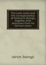 The Latin works and the correspondence of Huldreich Zwingli, together with selections from his German works - Ulrich Zwingli