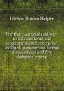 The three Americas railway: an international and intercontinental enterprise, outlined in numerous formal disquisitions and five elaborate essays . - Hinton Rowan Helper