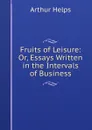 Fruits of Leisure: Or, Essays Written in the Intervals of Business - Helps Arthur
