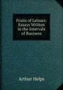 Fruits of Leisure: Essays Written in the Intervals of Business - Helps Arthur
