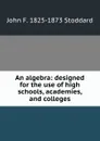 An algebra: designed for the use of high schools, academies, and colleges - John F. 1825-1873 Stoddard