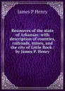 Resources of the state of Arkansas: with description of counties, railroads, mines, and the city of Little Rock / by James P. Henry - James P Henry