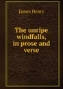 The unripe windfalls, in prose and verse - James Henry