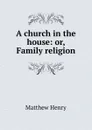 A church in the house: or, Family religion - Matthew Henry