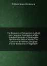 The Elements of Navigation: A Short and Complete Explanation of the Standard Methods of Finding the Position of a Ship at Sea and the Course to Be Steered, Designed for the Instruction of Beginners - William James Henderson