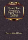 Through Three Campaigns: A Story of Chitral, Tirah, and Ashantee - Henty George Alfred