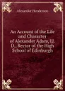 An Account of the Life and Character of Alexander Adam, Ll.D., Rector of the High School of Edinburgh - Alexander Henderson