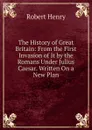 The History of Great Britain: From the First Invasion of It by the Romans Under Julius Caesar. Written On a New Plan - Robert Henry