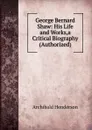 George Bernard Shaw: His Life and Works,a Critical Biography (Authorized) - Archibald Henderson