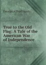 True to the Old Flag: A Tale of the American War of Independence - Henty George Alfred
