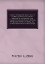 Luther in England: Or, an Answer by Anticipation to a Certain Member of Parliament, and Student of Christ Church, Oxford, Originally Written in Reply . Ed. by a Late Fellow of Oriel College - M. Luther