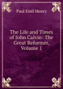 The Life and Times of John Calvin: The Great Reformer, Volume 1 - Paul Emil Henry