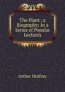 The Plant ; a Biography: In a Series of Popular Lectures - Arthur Henfrey