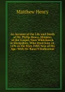 An Account of the Life and Death of Mr. Philip Henry, Minister of the Gospel, Near Whitchurch in Shropshire, Who Dyed June 24, 1696 in the Sixty Fifth Year of His Age: With Dr. Bates.S Dedication - Matthew Henry
