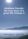 Abraham Lincoln: the true story of a great life Volume 2 - White Horace 1834-1916