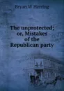 The unprotected; or, Mistakes of the Republican party - Bryan W Herring