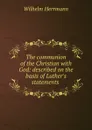 The communion of the Christian with God: described on the basis of Luther.s statements . - Wilhelm Herrmann